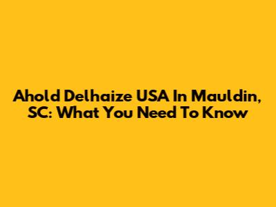 Ahold Delhaize USA In Mauldin, SC: What You Need To Know