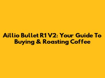 Aillio Bullet R1 V2: Your Guide To Buying & Roasting Coffee
