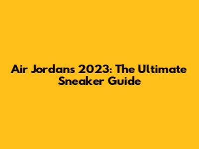 Air Jordans 2023: The Ultimate Sneaker Guide