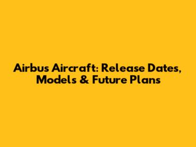 Airbus Aircraft: Release Dates, Models & Future Plans
