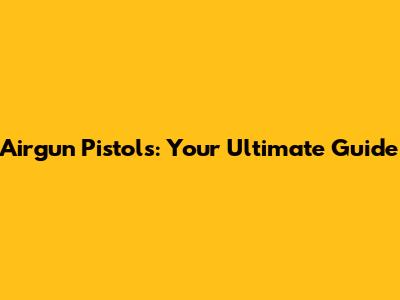 Airgun Pistols: Your Ultimate Guide