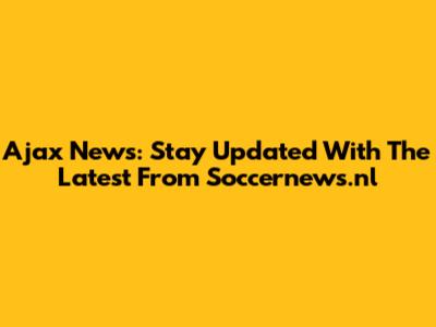 Ajax News: Stay Updated With The Latest From Soccernews.nl