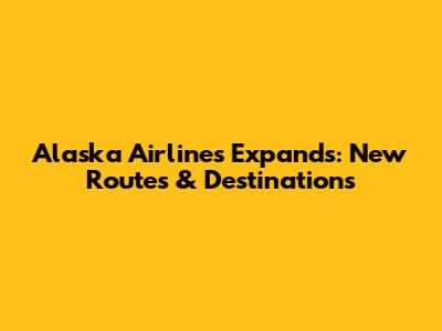 Alaska Airlines Expands: New Routes & Destinations