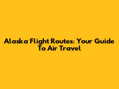 Alaska Flight Routes: Your Guide To Air Travel