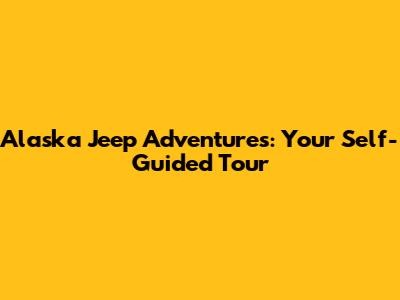 Alaska Jeep Adventures: Your Self-Guided Tour