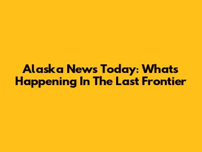 Alaska News Today: What's Happening In The Last Frontier