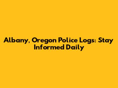Albany, Oregon Police Logs: Stay Informed Daily