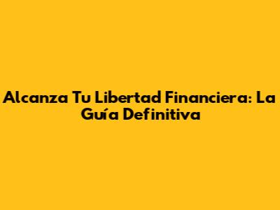 Alcanza Tu Libertad Financiera: La Guía Definitiva