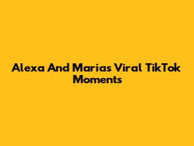 Alexa And Maria's Viral TikTok Moments