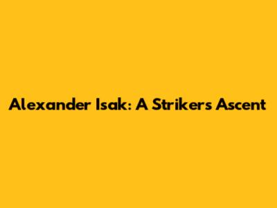 Alexander Isak: A Striker's Ascent