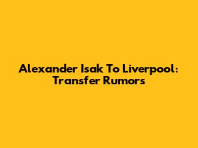 Alexander Isak To Liverpool: Transfer Rumors