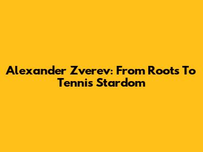 Alexander Zverev: From Roots To Tennis Stardom