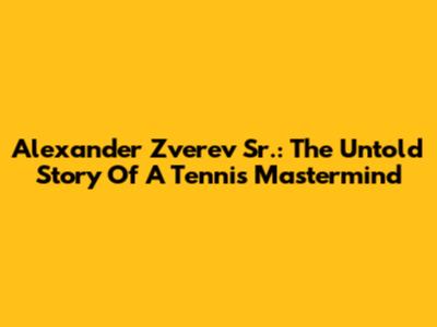 Alexander Zverev Sr.: The Untold Story Of A Tennis Mastermind