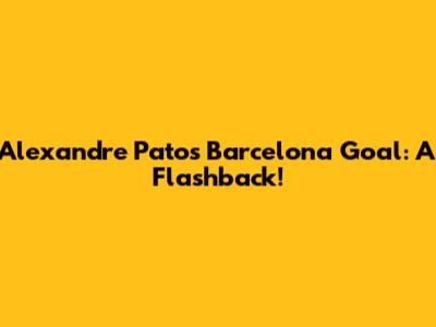 Alexandre Pato's Barcelona Goal: A Flashback!