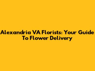 Alexandria VA Florists: Your Guide To Flower Delivery