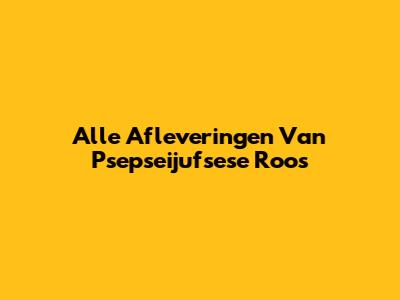 Alle Afleveringen Van Psepseijufsese Roos