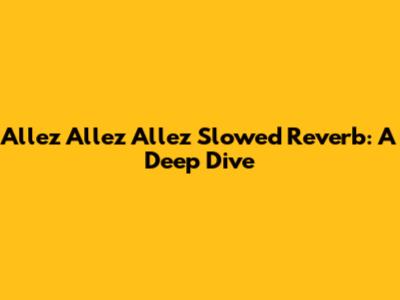 Allez Allez Allez Slowed Reverb: A Deep Dive