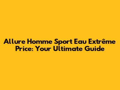 Allure Homme Sport Eau Extrême Price: Your Ultimate Guide