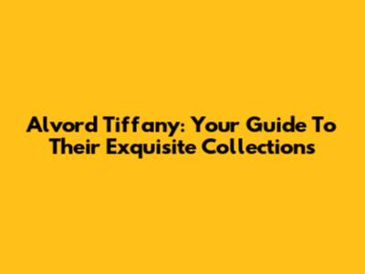 Alvord Tiffany: Your Guide To Their Exquisite Collections