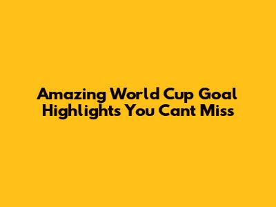 Amazing World Cup Goal Highlights You Can't Miss