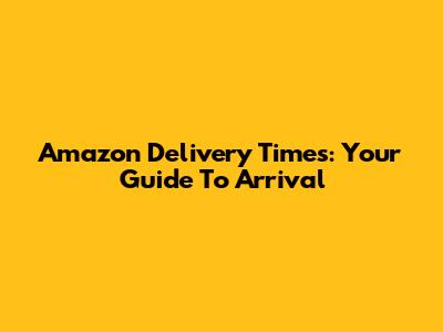 Amazon Delivery Times: Your Guide To Arrival