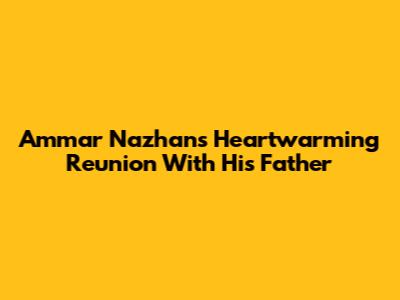 Ammar Nazhan's Heartwarming Reunion With His Father