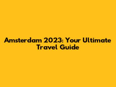 Amsterdam 2023: Your Ultimate Travel Guide