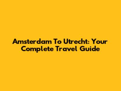 Amsterdam To Utrecht: Your Complete Travel Guide