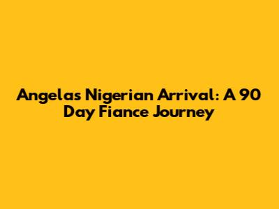 Angela's Nigerian Arrival: A 90 Day Fiance Journey