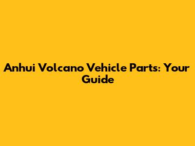 Anhui Volcano Vehicle Parts: Your Guide