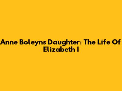Anne Boleyn's Daughter: The Life Of Elizabeth I