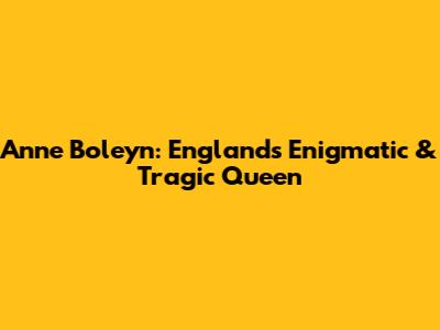 Anne Boleyn: England's Enigmatic & Tragic Queen