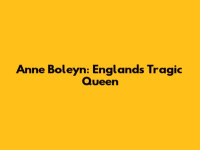 Anne Boleyn: England's Tragic Queen