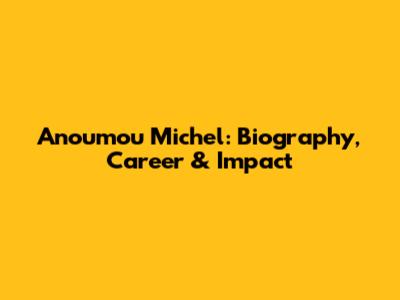 Anoumou Michel: Biography, Career & Impact