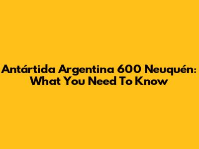 Antártida Argentina 600 Neuquén: What You Need To Know
