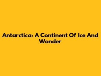Antarctica: A Continent Of Ice And Wonder