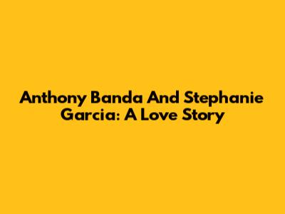 Anthony Banda And Stephanie Garcia: A Love Story
