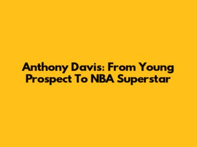 Anthony Davis: From Young Prospect To NBA Superstar