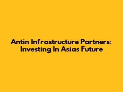 Antin Infrastructure Partners: Investing In Asia's Future