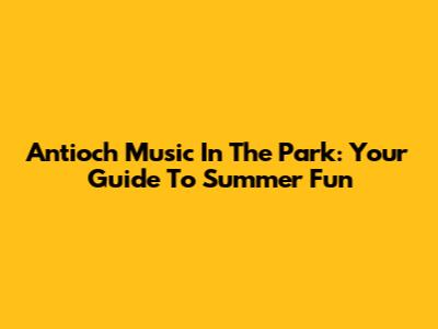 Antioch Music In The Park: Your Guide To Summer Fun