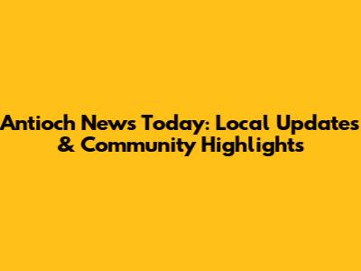 Antioch News Today: Local Updates & Community Highlights