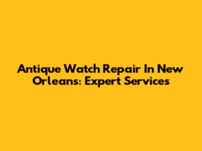 Antique Watch Repair In New Orleans: Expert Services