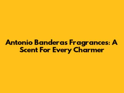 Antonio Banderas Fragrances: A Scent For Every Charmer