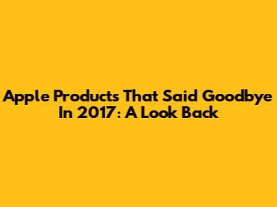 Apple Products That Said Goodbye In 2017: A Look Back