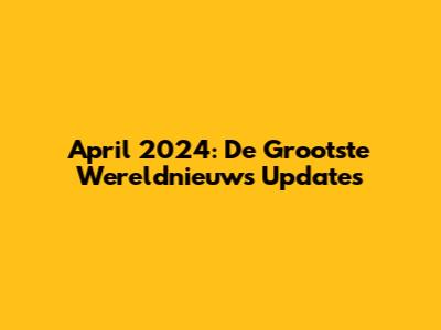 April 2024: De Grootste Wereldnieuws Updates
