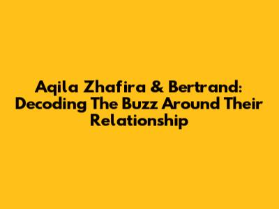 Aqila Zhafira & Bertrand: Decoding The Buzz Around Their Relationship