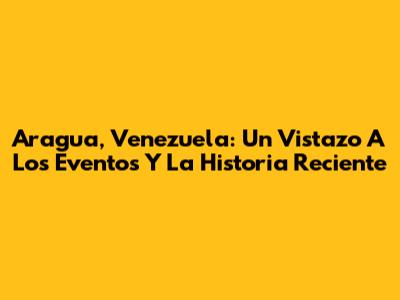Aragua, Venezuela: Un Vistazo A Los Eventos Y La Historia Reciente