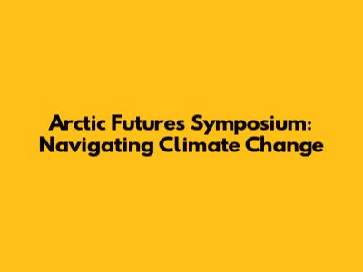 Arctic Futures Symposium: Navigating Climate Change