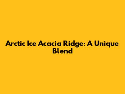 Arctic Ice Acacia Ridge: A Unique Blend