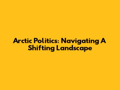 Arctic Politics: Navigating A Shifting Landscape
